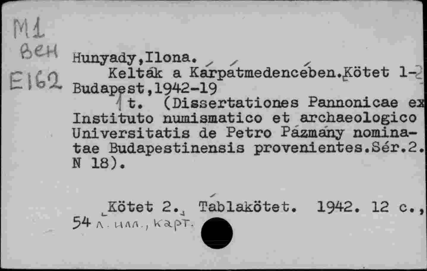 ﻿Ml йен
EK-2.
Hunyady,IIona. x z	x
Keltak a Karpatmedenceben.^Cötet 1-2 Budapest,I942-I9
■' t. (Dissertationes Pannonicae ex Institute numismatico et archaeologico Universitatis de Petro Pazmany nomina-tae Budapestinensis provenientes.Sér.2. N 18).
uKötet 2.4 Tablakötet. 1942. 12 с., 54 л. илл., KaipT.